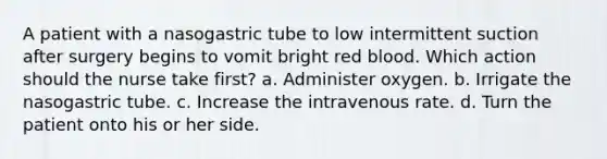 A patient with a nasogastric tube to low intermittent suction after surgery begins to vomit bright red blood. Which action should the nurse take first? a. Administer oxygen. b. Irrigate the nasogastric tube. c. Increase the intravenous rate. d. Turn the patient onto his or her side.