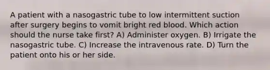 A patient with a nasogastric tube to low intermittent suction after surgery begins to vomit bright red blood. Which action should the nurse take first? A) Administer oxygen. B) Irrigate the nasogastric tube. C) Increase the intravenous rate. D) Turn the patient onto his or her side.