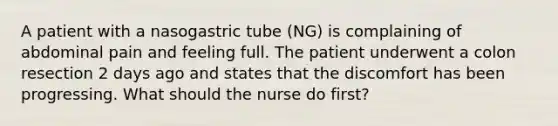 A patient with a nasogastric tube (NG) is complaining of abdominal pain and feeling full. The patient underwent a colon resection 2 days ago and states that the discomfort has been progressing. What should the nurse do first?