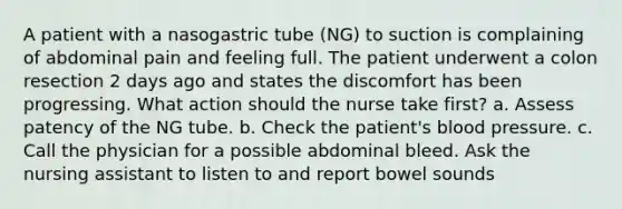 A patient with a nasogastric tube (NG) to suction is complaining of abdominal pain and feeling full. The patient underwent a colon resection 2 days ago and states the discomfort has been progressing. What action should the nurse take first? a. Assess patency of the NG tube. b. Check the patient's blood pressure. c. Call the physician for a possible abdominal bleed. Ask the nursing assistant to listen to and report bowel sounds