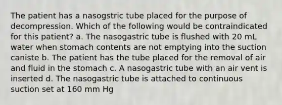 The patient has a nasogstric tube placed for the purpose of decompression. Which of the following would be contraindicated for this patient? a. The nasogastric tube is flushed with 20 mL water when stomach contents are not emptying into the suction caniste b. The patient has the tube placed for the removal of air and fluid in the stomach c. A nasogastric tube with an air vent is inserted d. The nasogastric tube is attached to continuous suction set at 160 mm Hg