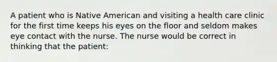 A patient who is Native American and visiting a health care clinic for the first time keeps his eyes on the floor and seldom makes eye contact with the nurse. The nurse would be correct in thinking that the patient: