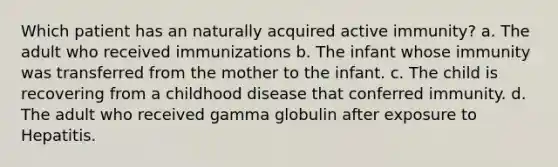 Which patient has an naturally acquired active immunity? a. The adult who received immunizations b. The infant whose immunity was transferred from the mother to the infant. c. The child is recovering from a childhood disease that conferred immunity. d. The adult who received gamma globulin after exposure to Hepatitis.