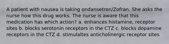 A patient with nausea is taking ondansetron/Zofran. She asks the nurse how this drug works. The nurse is aware that this medication has which action? a. enhances histamine, receptor sites b. blocks serotonin receptors in the CTZ c. blocks dopamine receptors in the CTZ d. stimulaltes anticholinergic receptor sites