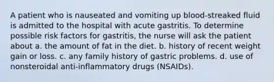 A patient who is nauseated and vomiting up blood-streaked fluid is admitted to the hospital with acute gastritis. To determine possible risk factors for gastritis, the nurse will ask the patient about a. the amount of fat in the diet. b. history of recent weight gain or loss. c. any family history of gastric problems. d. use of nonsteroidal anti-inflammatory drugs (NSAIDs).