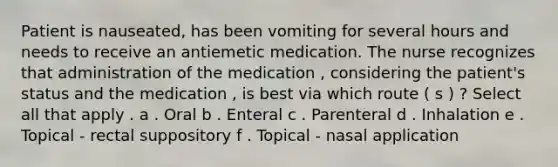 Patient is nauseated, has been vomiting for several hours and needs to receive an antiemetic medication. The nurse recognizes that administration of the medication , considering the patient's status and the medication , is best via which route ( s ) ? Select all that apply . a . Oral b . Enteral c . Parenteral d . Inhalation e . Topical - rectal suppository f . Topical - nasal application