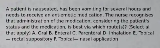 A patient is nauseated, has been vomiting for several hours and needs to receive an antiemetic medication. The nurse recognises that administration of the medication, considering the patient's status and the medication, is best via which route(s)? (Select all that apply) A. Oral B. Enteral C. Parenteral D. Inhalation E. Topical — rectal suppository F. Topical— nasal application