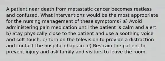 A patient near death from metastatic cancer becomes restless and confused. What interventions would be the most appropriate for the nursing management of these symptoms? a) Avoid administering pain medication until the patient is calm and alert. b) Stay physically close to the patient and use a soothing voice and soft touch. c) Turn on the television to provide a distraction and contact the hospital chaplain. d) Restrain the patient to prevent injury and ask family and visitors to leave the room.