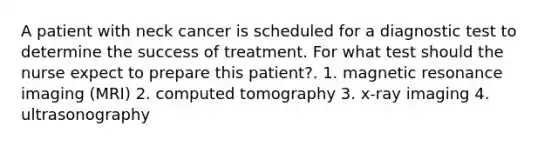 A patient with neck cancer is scheduled for a diagnostic test to determine the success of treatment. For what test should the nurse expect to prepare this patient?. 1. magnetic resonance imaging (MRI) 2. computed tomography 3. x-ray imaging 4. ultrasonography