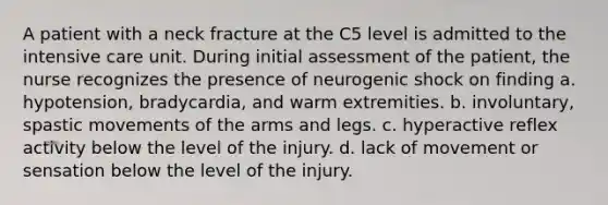 A patient with a neck fracture at the C5 level is admitted to the intensive care unit. During initial assessment of the patient, the nurse recognizes the presence of neurogenic shock on finding a. hypotension, bradycardia, and warm extremities. b. involuntary, spastic movements of the arms and legs. c. hyperactive reflex activity below the level of the injury. d. lack of movement or sensation below the level of the injury.