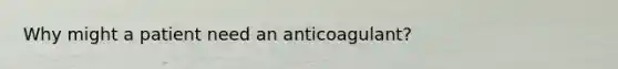 Why might a patient need an anticoagulant?