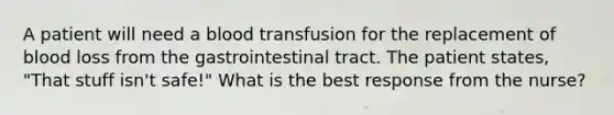 A patient will need a blood transfusion for the replacement of blood loss from the gastrointestinal tract. The patient states, "That stuff isn't safe!" What is the best response from the nurse?