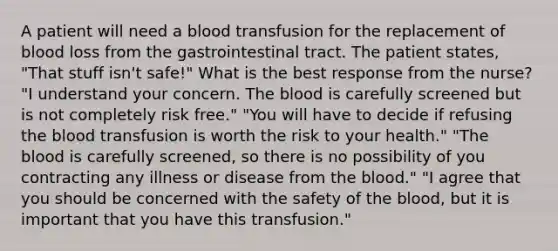 A patient will need a blood transfusion for the replacement of blood loss from the gastrointestinal tract. The patient states, "That stuff isn't safe!" What is the best response from the nurse? "I understand your concern. The blood is carefully screened but is not completely risk free." "You will have to decide if refusing the blood transfusion is worth the risk to your health." "The blood is carefully screened, so there is no possibility of you contracting any illness or disease from the blood." "I agree that you should be concerned with the safety of the blood, but it is important that you have this transfusion."