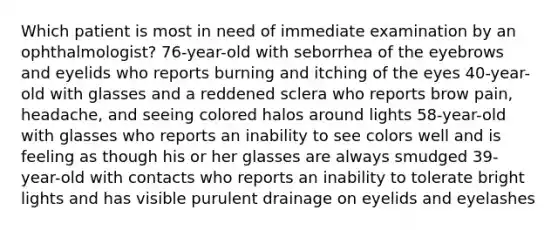 Which patient is most in need of immediate examination by an ophthalmologist? 76-year-old with seborrhea of the eyebrows and eyelids who reports burning and itching of the eyes 40-year-old with glasses and a reddened sclera who reports brow pain, headache, and seeing colored halos around lights 58-year-old with glasses who reports an inability to see colors well and is feeling as though his or her glasses are always smudged 39-year-old with contacts who reports an inability to tolerate bright lights and has visible purulent drainage on eyelids and eyelashes