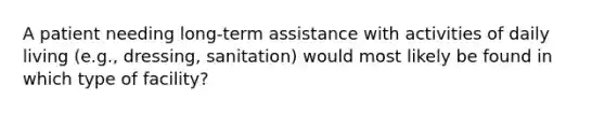 A patient needing long-term assistance with activities of daily living (e.g., dressing, sanitation) would most likely be found in which type of facility?