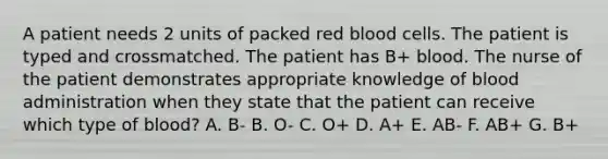 A patient needs 2 units of packed red blood cells. The patient is typed and crossmatched. The patient has B+ blood. The nurse of the patient demonstrates appropriate knowledge of blood administration when they state that the patient can receive which type of blood? A. B- B. O- C. O+ D. A+ E. AB- F. AB+ G. B+