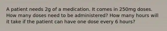 A patient needs 2g of a medication. It comes in 250mg doses. How many doses need to be administered? How many hours will it take if the patient can have one dose every 6 hours?