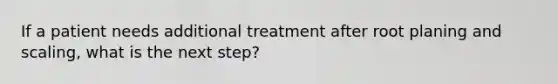 If a patient needs additional treatment after root planing and scaling, what is the next step?