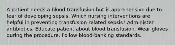 A patient needs a blood transfusion but is apprehensive due to fear of developing sepsis. Which nursing interventions are helpful in preventing transfusion-related sepsis? Administer antibiotics. Educate patient about blood transfusion. Wear gloves during the procedure. Follow blood-banking standards.