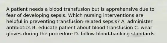 A patient needs a blood transfusion but is apprehensive due to fear of developing sepsis. Which nursing interventions are helpful in preventing transfusion-related sepsis? A. administer antibiotics B. educate patient about blood transfusion C. wear gloves during the procedure D. follow blood-banking standards