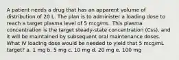 A patient needs a drug that has an apparent volume of distribution of 20 L. The plan is to administer a loading dose to reach a target plasma level of 5 mcg/mL. This plasma concentration is the target steady-state concentration (Css), and it will be maintained by subsequent oral maintenance doses. What IV loading dose would be needed to yield that 5 mcg/mL target? a. 1 mg b. 5 mg c. 10 mg d. 20 mg e. 100 mg