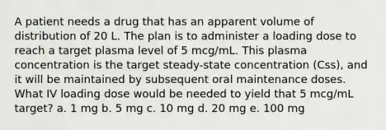 A patient needs a drug that has an apparent volume of distribution of 20 L. The plan is to administer a loading dose to reach a target plasma level of 5 mcg/mL. This plasma concentration is the target steady-state concentration (Css), and it will be maintained by subsequent oral maintenance doses. What IV loading dose would be needed to yield that 5 mcg/mL target? a. 1 mg b. 5 mg c. 10 mg d. 20 mg e. 100 mg