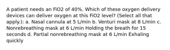 A patient needs an FiO2 of 40%. Which of these oxygen delivery devices can deliver oxygen at this FiO2 level? (Select all that apply.): a. Nasal cannula at 5 L/min b. Venturi mask at 8 L/min c. Nonrebreathing mask at 6 L/min Holding the breath for 15 seconds d. Partial nonrebreathing mask at 6 L/min Exhaling quickly