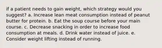 if a patient needs to gain weight, which strategy would you suggest? a. Increase lean meat consumption instead of peanut butter for protein. b. Eat the soup course before your main course. c. Decrease snacking in order to increase food consumption at meals. d. Drink water instead of juice. e. Consider weight lifting instead of running.