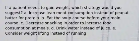 If a patient needs to gain weight, which strategy would you suggest? a. Increase lean meat consumption instead of peanut butter for protein. b. Eat the soup course before your main course. c. Decrease snacking in order to increase food consumption at meals. d. Drink water instead of juice. e. Consider weight lifting instead of running