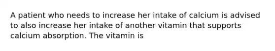 A patient who needs to increase her intake of calcium is advised to also increase her intake of another vitamin that supports calcium absorption. The vitamin is