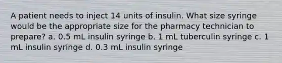 A patient needs to inject 14 units of insulin. What size syringe would be the appropriate size for the pharmacy technician to prepare? a. 0.5 mL insulin syringe b. 1 mL tuberculin syringe c. 1 mL insulin syringe d. 0.3 mL insulin syringe