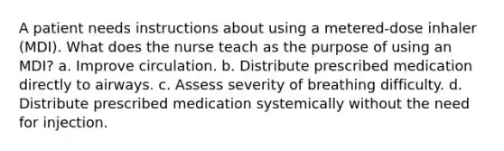 A patient needs instructions about using a metered-dose inhaler (MDI). What does the nurse teach as the purpose of using an MDI? a. Improve circulation. b. Distribute prescribed medication directly to airways. c. Assess severity of breathing difficulty. d. Distribute prescribed medication systemically without the need for injection.