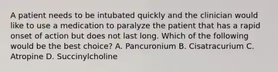 A patient needs to be intubated quickly and the clinician would like to use a medication to paralyze the patient that has a rapid onset of action but does not last long. Which of the following would be the best choice? A. Pancuronium B. Cisatracurium C. Atropine D. Succinylcholine