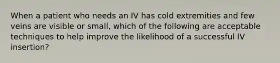 When a patient who needs an IV has cold extremities and few veins are visible or small, which of the following are acceptable techniques to help improve the likelihood of a successful IV insertion?