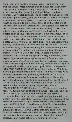 The patient who needs mechanical ventilation must have an artificial airway. -Most common type of airway for a short-term basis ET tube. -A tracheostomy is considered if an artificial airway is needed for longer than 10 to 14 days to reduce tracheal & vocal cord damage. The purposes of intubation are to maintain a patent airway, provide a means to remove secretions, & provide ventilation & oxygen. ET tube- passed through the mouth or nose & into the trachea. The cuff at the distal end of the tube is inflated after placement & can create a seal between the trachea & the cuff. The seal ensures delivery of a set tidal volume when mechanical ventilation is used. When the cuff is inflated to an adequate sealing volume, a minimal amount of air can pass around the cuff to the vocal cords, nose, or mouth. The patient can't talk when the cuff is inflated. The cuff should be inflated using a minimal-leak technique. -The pilot balloon with a one-way valve permits air to be inserted into the cuff & prevents air from escaping. This balloon is a guide for determining when air is present in the cuff but not how much or how little air is present. *PREPARING FOR INTUBATION* Basic life support measures, such as obtaining a patent airway & delivering 100% oxygen by a manual resuscitation bag with a facemask, are crucial to survival until help arrives. During intubation, the nurse coordinates the response & continuously monitors for changes in VS, signs of hypoxia or hypoxemia, dysrhythmias, & aspiration. *VERIFYING TUBE PLACEMENT* Immediately after an ET tube is inserted, placement should be verified. The most accurate ways to verify placement are by checking end-tidal carbon dioxide levels & by chest x-ray. Assess for breath sounds bilaterally, symmetric chest movement, & air emerging from the ET tube. If breath sounds & chest wall movement are absent on the left side, the tube may be in the right main-stem bronchi. *STABILIZING THE TUBE* Stabilizes the ET tube at the mouth or nose. The tube is marked at the level where it touches the incisor tooth or naris. -An oral airway also may be inserted or a commercial bite block placed to keep the patient from biting an oral ET. -After the procedure is completed, verify & document the presence of bilateral & equal breath sounds & the level of the tube. *NURSING CARE* Complications of an ET or nasotracheal tube can occur during placement, while in place, during extubation, or after. Trauma & other problems can occur to the face; eye; nasal & paranasal areas; oral, pharyngeal, bronchial, tracheal, & pulmonary areas; esophageal & gastric areas; & cardiovascular, musculoskeletal & neurologic systems.