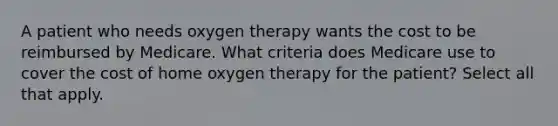 A patient who needs oxygen therapy wants the cost to be reimbursed by Medicare. What criteria does Medicare use to cover the cost of home oxygen therapy for the patient? Select all that apply.