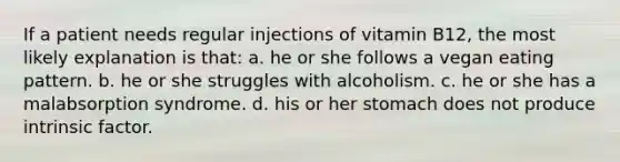 If a patient needs regular injections of vitamin B12, the most likely explanation is that: a. he or she follows a vegan eating pattern. b. he or she struggles with alcoholism. c. he or she has a malabsorption syndrome. d. his or her stomach does not produce intrinsic factor.