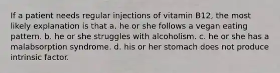 If a patient needs regular injections of vitamin B12, the most likely explanation is that a. he or she follows a vegan eating pattern. b. he or she struggles with alcoholism. c. he or she has a malabsorption syndrome. d. his or her stomach does not produce intrinsic factor.