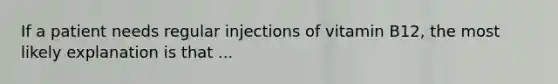 If a patient needs regular injections of vitamin B12, the most likely explanation is that ...