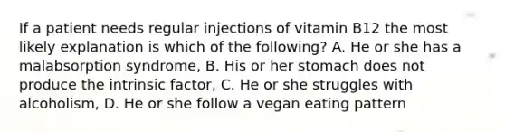 If a patient needs regular injections of vitamin B12 the most likely explanation is which of the following? A. He or she has a malabsorption syndrome, B. His or her stomach does not produce the intrinsic factor, C. He or she struggles with alcoholism, D. He or she follow a vegan eating pattern