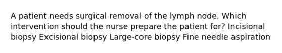 A patient needs surgical removal of the lymph node. Which intervention should the nurse prepare the patient for? Incisional biopsy Excisional biopsy Large-core biopsy Fine needle aspiration