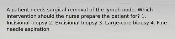 A patient needs surgical removal of the lymph node. Which intervention should the nurse prepare the patient for? 1. Incisional biopsy 2. Excisional biopsy 3. Large-core biopsy 4. Fine needle aspiration