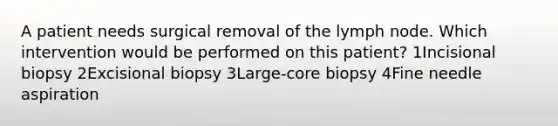 A patient needs surgical removal of the lymph node. Which intervention would be performed on this patient? 1Incisional biopsy 2Excisional biopsy 3Large-core biopsy 4Fine needle aspiration