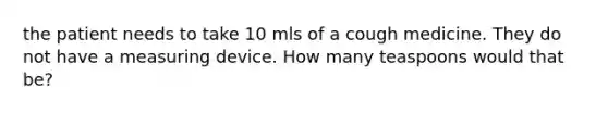 the patient needs to take 10 mls of a cough medicine. They do not have a measuring device. How many teaspoons would that be?