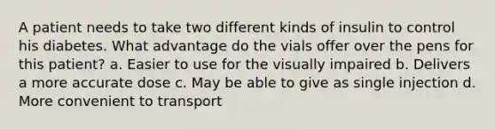 A patient needs to take two different kinds of insulin to control his diabetes. What advantage do the vials offer over the pens for this patient? a. Easier to use for the visually impaired b. Delivers a more accurate dose c. May be able to give as single injection d. More convenient to transport