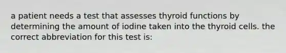 a patient needs a test that assesses thyroid functions by determining the amount of iodine taken into the thyroid cells. the correct abbreviation for this test is: