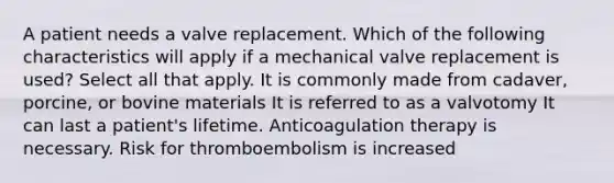 A patient needs a valve replacement. Which of the following characteristics will apply if a mechanical valve replacement is used? Select all that apply. It is commonly made from cadaver, porcine, or bovine materials It is referred to as a valvotomy It can last a patient's lifetime. Anticoagulation therapy is necessary. Risk for thromboembolism is increased