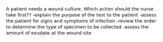 A patient needs a wound culture. Which action should the nurse take first?? -explain the purpose of the test to the patient -assess the patient for signs and symptoms of infection -review the order to determine the type of specimen to be collected -assess the amount of exudate at the wound site