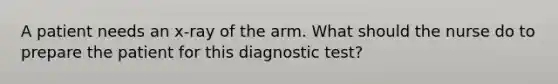 A patient needs an​ x-ray of the arm. What should the nurse do to prepare the patient for this diagnostic​ test?