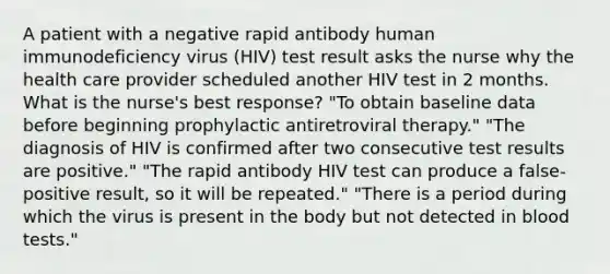 A patient with a negative rapid antibody human immunodeficiency virus (HIV) test result asks the nurse why the health care provider scheduled another HIV test in 2 months. What is the nurse's best response? "To obtain baseline data before beginning prophylactic antiretroviral therapy." "The diagnosis of HIV is confirmed after two consecutive test results are positive." "The rapid antibody HIV test can produce a false-positive result, so it will be repeated." "There is a period during which the virus is present in the body but not detected in blood tests."